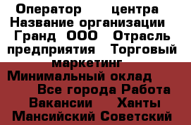 Оператор Call-центра › Название организации ­ Гранд, ООО › Отрасль предприятия ­ Торговый маркетинг › Минимальный оклад ­ 30 000 - Все города Работа » Вакансии   . Ханты-Мансийский,Советский г.